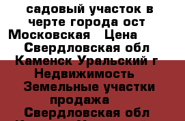 садовый участок в черте города ост. Московская › Цена ­ 130 - Свердловская обл., Каменск-Уральский г. Недвижимость » Земельные участки продажа   . Свердловская обл.,Каменск-Уральский г.